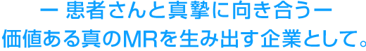 患者さんと真摯に向き合う 価値ある真のMRを生み出す企業として。