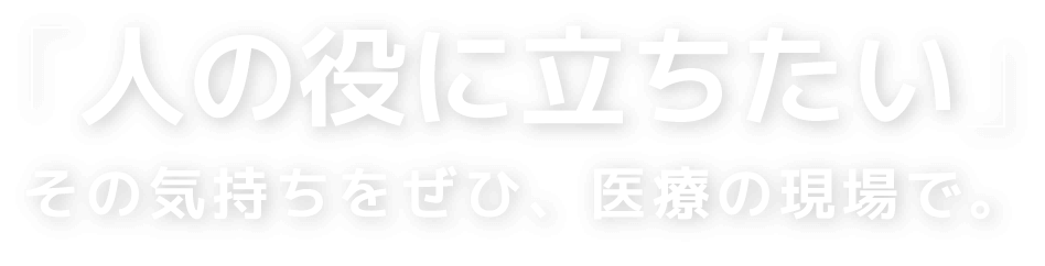 「人の役に立ちたい」その気持ちをぜひ、医療の現場で。