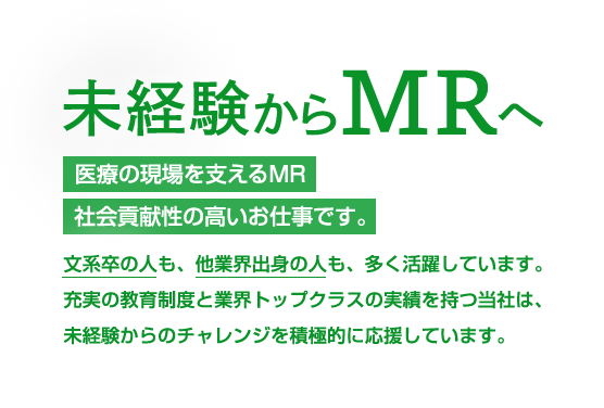 未経験からMRへ 医療の現場を支えるMR社会貢献性の高いお仕事です。文系卒の人も、他業界出身の人も、多く活躍しています。充実の教育制度と業界トップクラスの実績を持つ当社は、未経験からのチャレンジを積極的に応援しています。