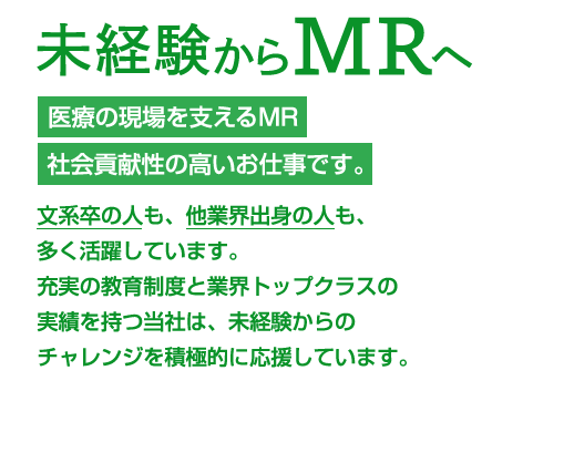 未経験からMRへ 医療の現場を支えるMR社会貢献性の高いお仕事です。文系卒の人も、他業界出身の人も、多く活躍しています。充実の教育制度と業界トップクラスの実績を持つ当社は、未経験からのチャレンジを積極的に応援しています。